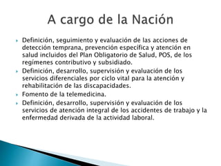  Definición, seguimiento y evaluación de las acciones de 
detección temprana, prevención específica y atención en 
salud incluidos del Plan Obligatorio de Salud, POS, de los 
regímenes contributivo y subsidiado. 
 Definición, desarrollo, supervisión y evaluación de los 
servicios diferenciales por ciclo vital para la atención y 
rehabilitación de las discapacidades. 
 Fomento de la telemedicina. 
 Definición, desarrollo, supervisión y evaluación de los 
servicios de atención integral de los accidentes de trabajo y la 
enfermedad derivada de la actividad laboral. 
 