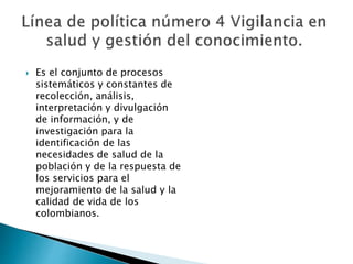  Es el conjunto de procesos 
sistemáticos y constantes de 
recolección, análisis, 
interpretación y divulgación 
de información, y de 
investigación para la 
identificación de las 
necesidades de salud de la 
población y de la respuesta de 
los servicios para el 
mejoramiento de la salud y la 
calidad de vida de los 
colombianos. 
 
