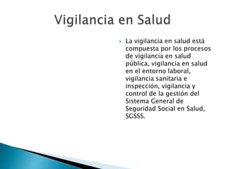  La vigilancia en salud está 
compuesta por los procesos 
de vigilancia en salud 
pública, vigilancia en salud 
en el entorno laboral, 
vigilancia sanitaria e 
inspección, vigilancia y 
control de la gestión del 
Sistema General de 
Seguridad Social en Salud, 
SGSSS. 
 