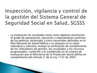  La evaluación de resultados tiene como objetivo monitorear 
el grado de apropiación, ejecución y mejoramiento continuo 
de las políticas sectoriales y extra sectoriales definidas en el 
Plan Nacional de Salud Pública y su impacto en la salud 
individual y colectiva. Incluye la verificación de cumplimiento 
de los indicadores de gestión, los resultados y los recursos 
programados, conforme a lo establecido en el sistema de 
evaluación que el Ministerio de la Protección Social defina en 
cumplimiento del artículo 2° de la Ley 1122 de 2007. 
 