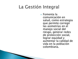  Fomenta la 
comunicación en 
salud, como estrategia 
que permite corregir 
las asimetrías en el 
manejo social del 
riesgo, generar redes 
de protección social, 
lograr equidad y 
aumentar la calidad de 
vida en la población 
colombiana. 
 