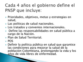  Prioridades, objetivos, metas y estrategias en 
salud, 
 Las políticas de salud nacionales. 
 Los tratados y convenios internacionales. 
 Define las responsabilidades en salud pública a 
cargo de la Nación. 
 Plan de Salud Territorial. 
 POS 
 Definir la política pública en salud que garantice 
las condiciones para mejorar la salud de la 
población Colombiana, prolongando la vida y los 
años de vida libres de enfermedad. 
 