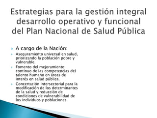  A cargo de la Nación: 
 Aseguramiento universal en salud, 
priorizando la población pobre y 
vulnerable. 
 Fomento del mejoramiento 
continuo de las competencias del 
talento humano en áreas de 
interés en salud pública. 
 Concertación intersectorial para la 
modificación de los determinantes 
de la salud y reducción de 
condiciones de vulnerabilidad de 
los individuos y poblaciones. 
 