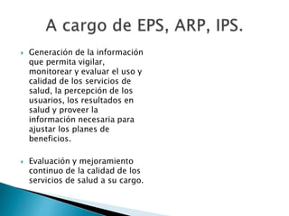  Generación de la información 
que permita vigilar, 
monitorear y evaluar el uso y 
calidad de los servicios de 
salud, la percepción de los 
usuarios, los resultados en 
salud y proveer la 
información necesaria para 
ajustar los planes de 
beneficios. 
 Evaluación y mejoramiento 
continuo de la calidad de los 
servicios de salud a su cargo. 
 