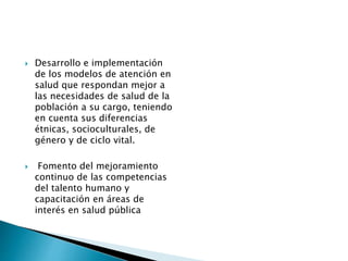  Desarrollo e implementación 
de los modelos de atención en 
salud que respondan mejor a 
las necesidades de salud de la 
población a su cargo, teniendo 
en cuenta sus diferencias 
étnicas, socioculturales, de 
género y de ciclo vital. 
 Fomento del mejoramiento 
continuo de las competencias 
del talento humano y 
capacitación en áreas de 
interés en salud pública 
 