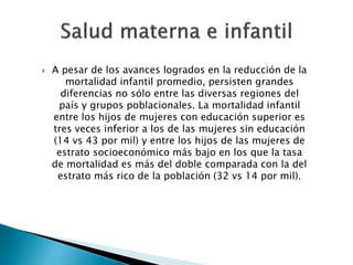  A pesar de los avances logrados en la reducción de la 
mortalidad infantil promedio, persisten grandes 
diferencias no sólo entre las diversas regiones del 
país y grupos poblacionales. La mortalidad infantil 
entre los hijos de mujeres con educación superior es 
tres veces inferior a los de las mujeres sin educación 
(14 vs 43 por mil) y entre los hijos de las mujeres de 
estrato socioeconómico más bajo en los que la tasa 
de mortalidad es más del doble comparada con la del 
estrato más rico de la población (32 vs 14 por mil). 
 