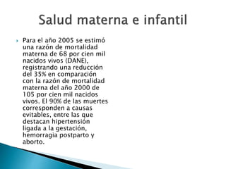 Para el año 2005 se estimó 
una razón de mortalidad 
materna de 68 por cien mil 
nacidos vivos (DANE), 
registrando una reducción 
del 35% en comparación 
con la razón de mortalidad 
materna del año 2000 de 
105 por cien mil nacidos 
vivos. El 90% de las muertes 
corresponden a causas 
evitables, entre las que 
destacan hipertensión 
ligada a la gestación, 
hemorragia postparto y 
aborto. 
 