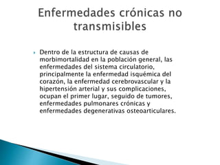  Dentro de la estructura de causas de 
morbimortalidad en la población general, las 
enfermedades del sistema circulatorio, 
principalmente la enfermedad isquémica del 
corazón, la enfermedad cerebrovascular y la 
hipertensión arterial y sus complicaciones, 
ocupan el primer lugar, seguido de tumores, 
enfermedades pulmonares crónicas y 
enfermedades degenerativas osteoarticulares. 
 