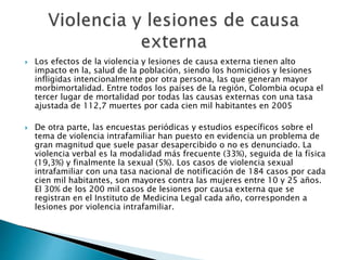  Los efectos de la violencia y lesiones de causa externa tienen alto 
impacto en la, salud de la población, siendo los homicidios y lesiones 
infligidas intencionalmente por otra persona, las que generan mayor 
morbimortalidad. Entre todos los países de la región, Colombia ocupa el 
tercer lugar de mortalidad por todas las causas externas con una tasa 
ajustada de 112,7 muertes por cada cien mil habitantes en 2005 
 De otra parte, las encuestas periódicas y estudios específicos sobre el 
tema de violencia intrafamiliar han puesto en evidencia un problema de 
gran magnitud que suele pasar desapercibido o no es denunciado. La 
violencia verbal es la modalidad más frecuente (33%), seguida de la física 
(19,3%) y finalmente la sexual (5%). Los casos de violencia sexual 
intrafamiliar con una tasa nacional de notificación de 184 casos por cada 
cien mil habitantes, son mayores contra las mujeres entre 10 y 25 años. 
El 30% de los 200 mil casos de lesiones por causa externa que se 
registran en el Instituto de Medicina Legal cada año, corresponden a 
lesiones por violencia intrafamiliar. 
 