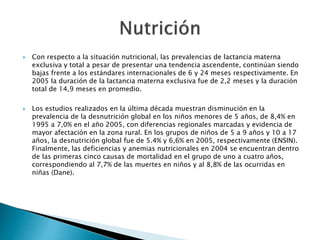  Con respecto a la situación nutricional, las prevalencias de lactancia materna 
exclusiva y total a pesar de presentar una tendencia ascendente, continúan siendo 
bajas frente a los estándares internacionales de 6 y 24 meses respectivamente. En 
2005 la duración de la lactancia materna exclusiva fue de 2,2 meses y la duración 
total de 14,9 meses en promedio. 
 Los estudios realizados en la última década muestran disminución en la 
prevalencia de la desnutrición global en los niños menores de 5 años, de 8,4% en 
1995 a 7,0% en el año 2005, con diferencias regionales marcadas y evidencia de 
mayor afectación en la zona rural. En los grupos de niños de 5 a 9 años y 10 a 17 
años, la desnutrición global fue de 5.4% y 6,6% en 2005, respectivamente (ENSIN). 
Finalmente, las deficiencias y anemias nutricionales en 2004 se encuentran dentro 
de las primeras cinco causas de mortalidad en el grupo de uno a cuatro años, 
correspondiendo al 7,7% de las muertes en niños y al 8,8% de las ocurridas en 
niñas (Dane). 
 