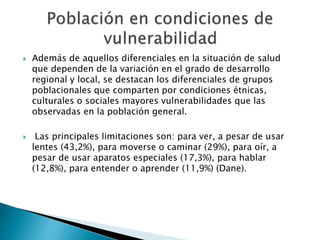  Además de aquellos diferenciales en la situación de salud 
que dependen de la variación en el grado de desarrollo 
regional y local, se destacan los diferenciales de grupos 
poblacionales que comparten por condiciones étnicas, 
culturales o sociales mayores vulnerabilidades que las 
observadas en la población general. 
 Las principales limitaciones son: para ver, a pesar de usar 
lentes (43,2%), para moverse o caminar (29%), para oír, a 
pesar de usar aparatos especiales (17,3%), para hablar 
(12,8%), para entender o aprender (11,9%) (Dane). 
 