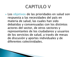  Los objetivos de las prioridades en salud son 
respuesta a las necesidades del país en 
materia de salud, las cuales han sido 
debatidas y consensuadas con los distintos 
actores del sector, de otros sectores y 
representantes de los ciudadanos y usuarios 
de los servicios de salud, a través de mesas 
de discusión y aportes individuales y de 
diferentes colectividades. 
 