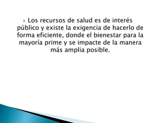  Los recursos de salud es de interés 
público y existe la exigencia de hacerlo de 
forma eficiente, donde el bienestar para la 
mayoría prime y se impacte de la manera 
más amplia posible. 
 