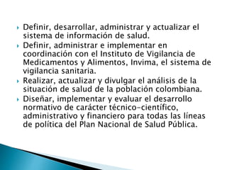  Definir, desarrollar, administrar y actualizar el 
sistema de información de salud. 
 Definir, administrar e implementar en 
coordinación con el Instituto de Vigilancia de 
Medicamentos y Alimentos, Invima, el sistema de 
vigilancia sanitaria. 
 Realizar, actualizar y divulgar el análisis de la 
situación de salud de la población colombiana. 
 Diseñar, implementar y evaluar el desarrollo 
normativo de carácter técnico-científico, 
administrativo y financiero para todas las líneas 
de política del Plan Nacional de Salud Pública. 
 