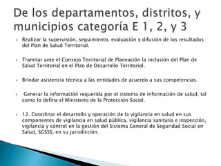  Realizar la supervisión, seguimiento, evaluación y difusión de los resultados 
del Plan de Salud Territorial. 
 Tramitar ante el Consejo Territorial de Planeación la inclusión del Plan de 
Salud Territorial en el Plan de Desarrollo Territorial. 
 Brindar asistencia técnica a las entidades de acuerdo a sus competencias. 
 Generar la información requerida por el sistema de información de salud, tal 
como lo defina el Ministerio de la Protección Social. 
 12. Coordinar el desarrollo y operación de la vigilancia en salud en sus 
componentes de vigilancia en salud pública, vigilancia sanitaria e inspección, 
vigilancia y control en la gestión del Sistema General de Seguridad Social en 
Salud, SGSSS, en su jurisdicción. 
 