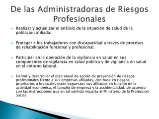  Realizar y actualizar el análisis de la situación de salud de la 
población afiliada. 
 Proteger a los trabajadores con discapacidad a través de procesos 
de rehabilitación funcional y profesional. 
 Participar en la operación de la vigilancia en salud en sus 
componentes de vigilancia en salud pública y de vigilancia en salud 
en el entorno laboral. 
 Definir y desarrollar el plan anual de acción de prevención de riesgos 
profesionales frente a sus empresas afiliadas, con base en riesgos 
prioritarios a los cuales están expuestos sus afiliados en función de la 
actividad económica, el tamaño de empresa y la accidentalidad, de acuerdo 
con las instrucciones que en tal sentido imparta el Ministerio de la Protección 
Social. 
 