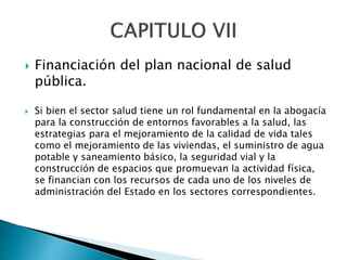  Financiación del plan nacional de salud 
pública. 
 Si bien el sector salud tiene un rol fundamental en la abogacía 
para la construcción de entornos favorables a la salud, las 
estrategias para el mejoramiento de la calidad de vida tales 
como el mejoramiento de las viviendas, el suministro de agua 
potable y saneamiento básico, la seguridad vial y la 
construcción de espacios que promuevan la actividad física, 
se financian con los recursos de cada uno de los niveles de 
administración del Estado en los sectores correspondientes. 
 