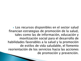  Los recursos disponibles en el sector salud 
financian estrategias de promoción de la salud, 
tales como las de información, educación y 
movilización social para el desarrollo de 
habilidades favorables a la salud y la promoción 
de estilos de vida saludable, el fomento 
reorientación de los servicios hacia las acciones 
de promoción y prevención. 
 
