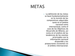  La definición de las metas 
se basó fundamentalmente 
en la revisión de los 
compromisos adquiridos 
tanto en el ámbito 
nacional como 
internacional, como el 
caso de los Objetivos de 
Desarrollo de Milenio, así 
como en el análisis de las 
tendencias de los eventos 
priorizados con la 
información nacional 
disponible y las 
proyecciones existentes en 
el ámbito internacional. 
 