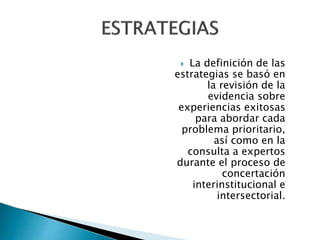  La definición de las 
estrategias se basó en 
la revisión de la 
evidencia sobre 
experiencias exitosas 
para abordar cada 
problema prioritario, 
así como en la 
consulta a expertos 
durante el proceso de 
concertación 
interinstitucional e 
intersectorial. 
 