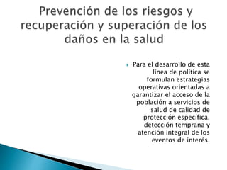  Para el desarrollo de esta 
línea de política se 
formulan estrategias 
operativas orientadas a 
garantizar el acceso de la 
población a servicios de 
salud de calidad de 
protección específica, 
detección temprana y 
atención integral de los 
eventos de interés. 
 