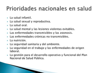  La salud infantil. 
 La salud sexual y reproductiva. 
 La salud oral. 
 La salud mental y las lesiones violentas evitables. 
 Las enfermedades transmisibles y las zoonosis. 
 Las enfermedades crónicas no transmisibles. 
 La nutrición. 
 La seguridad sanitaria y del ambiente. 
 La seguridad en el trabajo y las enfermedades de origen 
laboral. 
 La gestión para el desarrollo operativo y funcional del Plan 
Nacional de Salud Pública. 
 
