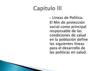  Líneas de Política. 
El Min de protección 
social como principal 
responsable de las 
condiciones de salud 
en la población define 
las siguientes líneas 
para el desarrollo de 
las políticas en salud. 
 