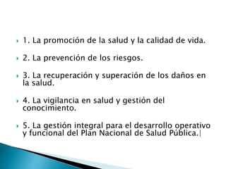  1. La promoción de la salud y la calidad de vida. 
 2. La prevención de los riesgos. 
 3. La recuperación y superación de los daños en 
la salud. 
 4. La vigilancia en salud y gestión del 
conocimiento. 
 5. La gestión integral para el desarrollo operativo 
y funcional del Plan Nacional de Salud Pública.| 
 
