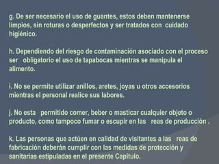 g. De ser necesario el uso de guantes, estos deben mantenerse limpios, sin roturas o desperfectos y ser tratados con  cuidado higiénico.   h. Dependiendo del riesgo de contaminación asociado con el proceso ser  obligatorio el uso de tapabocas mientras se manipula el alimento.   i. No se permite utilizar anillos, aretes, joyas u otros accesorios mientras el personal realice sus labores.    j. No esta  permitido comer, beber o masticar cualquier objeto o producto, como tampoco fumar o escupir en las  reas de producción .   k. Las personas que actúen en calidad de visitantes a las  reas de fabricación deberán cumplir con las medidas de protección y sanitarias estipuladas en el presente Capítulo. 