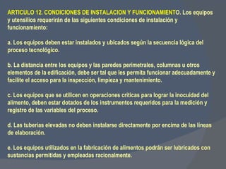 ARTICULO 12. CONDICIONES DE INSTALACION Y FUNCIONAMIENT O. Los equipos y utensilios requerirán de las siguientes condiciones de instalación y funcionamiento:   a. Los equipos deben estar instalados y ubicados según la secuencia lógica del proceso tecnológico.   b. La distancia entre los equipos y las paredes perimetrales, columnas u otros elementos de la edificación, debe ser tal que les permita funcionar adecuadamente y facilite el acceso para la inspección, limpieza y mantenimiento.   c. Los equipos que se utilicen en operaciones criticas para lograr la inocuidad del alimento, deben estar dotados de los instrumentos requeridos para la medición y registro de las variables del proceso.    d. Las tuberías elevadas no deben instalarse directamente por encima de las líneas de elaboración.   e. Los equipos utilizados en la fabricación de alimentos podrán ser lubricados con sustancias permitidas y empleadas racionalmente. 