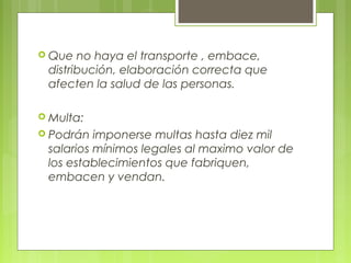  Que  no haya el transporte , embace,
 distribución, elaboración correcta que
 afecten la salud de las personas.

 Multa:
 Podrán  imponerse multas hasta diez mil
 salarios mínimos legales al maximo valor de
 los establecimientos que fabriquen,
 embacen y vendan.
 