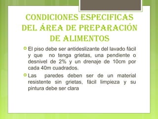 coNDIcIoNeS eSPecIfIcAS
Del áreA De PrePArAcIóN
      De AlIMeNtoS
 El piso debe ser antideslizante del lavado fácil
  y que no tenga grietas, una pendiente o
  desnivel de 2% y un drenaje de 10cm por
  cada 40m cuadrados.
 Las    paredes deben ser de un material
  resistente sin grietas, fácil limpieza y su
  pintura debe ser clara
 