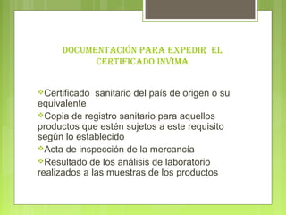 DocUMeNtAcIóN PArA exPeDIr el
           certIfIcADo INvIMA


Certificado   sanitario del país de origen o su
equivalente
Copia de registro sanitario para aquellos
productos que estén sujetos a este requisito
según lo establecido
Acta de inspección de la mercancía
Resultado de los análisis de laboratorio
realizados a las muestras de los productos
 