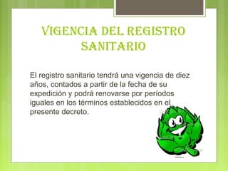 vIGeNcIA Del reGIStro
         SANItArIo

El registro sanitario tendrá una vigencia de diez
años, contados a partir de la fecha de su
expedición y podrá renovarse por períodos
iguales en los términos establecidos en el
presente decreto.
 