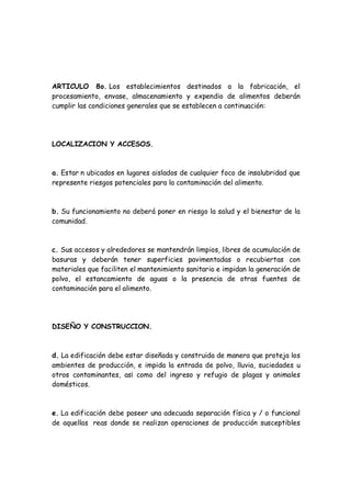 ARTICULO 8o. Los establecimientos destinados a la fabricación, el
procesamiento, envase, almacenamiento y expendio de alimentos deberán
cumplir las condiciones generales que se establecen a continuación:
LOCALIZACION Y ACCESOS.
a. Estar n ubicados en lugares aislados de cualquier foco de insalubridad que
represente riesgos potenciales para la contaminación del alimento.
b. Su funcionamiento no deberá poner en riesgo la salud y el bienestar de la
comunidad.
c. Sus accesos y alrededores se mantendrán limpios, libres de acumulación de
basuras y deberán tener superficies pavimentadas o recubiertas con
materiales que faciliten el mantenimiento sanitario e impidan la generación de
polvo, el estancamiento de aguas o la presencia de otras fuentes de
contaminación para el alimento.
DISEÑO Y CONSTRUCCION.
d. La edificación debe estar diseñada y construida de manera que proteja los
ambientes de producción, e impida la entrada de polvo, lluvia, suciedades u
otros contaminantes, as¡ como del ingreso y refugio de plagas y animales
domésticos.
e. La edificación debe poseer una adecuada separación física y / o funcional
de aquellas reas donde se realizan operaciones de producción susceptibles
 