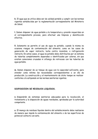 k. El agua que se utilice debe ser de calidad potable y cumplir con las normas
vigentes establecidas por la reglamentación correspondiente del Ministerio
de Salud.
l. Deben disponer de agua potable a la temperatura y presión requeridas en
el correspondiente proceso, para efectuar una limpieza y desinfección
efectiva.
ll. Solamente se permite el uso de agua no potable, cuando la misma no
ocasione riesgos de contaminación del alimento; como en los casos de
generación de vapor indirecto, lucha contra incendios, o refrigeración
indirecta. En estos casos, el agua no potable debe distribuirse por un sistema
de tuberías completamente separados e identificados por colores, sin que
existan conexiones cruzadas ni sifonaje de retroceso con las tuberías de
agua potable.
m. Deben disponer de un tanque de agua con la capacidad suficiente, para
atender como mínimo las necesidades correspondientes a un día de
producción. La construcción y el mantenimiento de dicho tanque se realizar
conforme a lo estipulado en las normas sanitarias vigentes.
DISPOSICION DE RESIDUOS LIQUIDOS.
n. Dispondrán de sistemas sanitarios adecuados para la recolección, el
tratamiento y la disposición de aguas residuales, aprobadas por la autoridad
competente.
o. El manejo de residuos líquidos dentro del establecimiento debe realizarse
de manera que impida la contaminación del alimento o de las superficies de
potencial contacto con este.
 