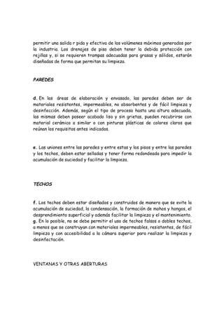 permitir una salida r pida y efectiva de los volúmenes máximos generados por
la industria. Los drenajes de piso deben tener la debida protección con
rejillas y, si se requieren trampas adecuadas para grasas y sólidos, estarán
diseñadas de forma que permitan su limpieza.
PAREDES
d. En las áreas de elaboración y envasado, las paredes deben ser de
materiales resistentes, impermeables, no absorbentes y de fácil limpieza y
desinfección. Además, según el tipo de proceso hasta una altura adecuada,
las mismas deben poseer acabado liso y sin grietas, pueden recubrirse con
material cerámico o similar o con pinturas plásticas de colores claros que
reúnan los requisitos antes indicados.
e. Las uniones entre las paredes y entre estas y los pisos y entre las paredes
y los techos, deben estar selladas y tener forma redondeada para impedir la
acumulación de suciedad y facilitar la limpieza.
TECHOS
f. Los techos deben estar diseñados y construidos de manera que se evite la
acumulación de suciedad, la condensación, la formación de mohos y hongos, el
desprendimiento superficial y además facilitar la limpieza y el mantenimiento.
g. En lo posible, no se debe permitir el uso de techos falsos o dobles techos,
a menos que se construyan con materiales impermeables, resistentes, de fácil
limpieza y con accesibilidad a la cámara superior para realizar la limpieza y
desinfectación.
VENTANAS Y OTRAS ABERTURAS
 