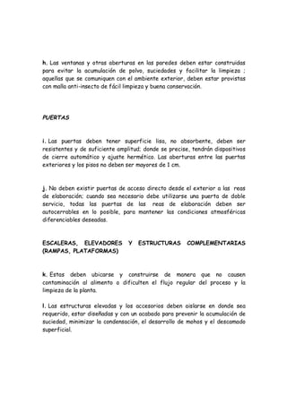h. Las ventanas y otras aberturas en las paredes deben estar construidas
para evitar la acumulación de polvo, suciedades y facilitar la limpieza ;
aquellas que se comuniquen con el ambiente exterior, deben estar provistas
con malla anti-insecto de fácil limpieza y buena conservación.
PUERTAS
i. Las puertas deben tener superficie lisa, no absorbente, deben ser
resistentes y de suficiente amplitud; donde se precise, tendrán dispositivos
de cierre automático y ajuste hermético. Las aberturas entre las puertas
exteriores y los pisos no deben ser mayores de 1 cm.
j. No deben existir puertas de acceso directo desde el exterior a las reas
de elaboración; cuando sea necesario debe utilizarse una puerta de doble
servicio, todas las puertas de las reas de elaboración deben ser
autocerrables en lo posible, para mantener las condiciones atmosféricas
diferenciables deseadas.
ESCALERAS, ELEVADORES Y ESTRUCTURAS COMPLEMENTARIAS
(RAMPAS, PLATAFORMAS)
k. Estas deben ubicarse y construirse de manera que no causen
contaminación al alimento o dificulten el flujo regular del proceso y la
limpieza de la planta.
l. Las estructuras elevadas y los accesorios deben aislarse en donde sea
requerido, estar diseñadas y con un acabado para prevenir la acumulación de
suciedad, minimizar la condensación, el desarrollo de mohos y el descamado
superficial.
 
