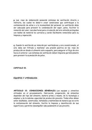 p. Las reas de elaboración poseerán sistemas de ventilación directa o
indirecta, los cuales no deber n crear condiciones que contribuyan a la
contaminación de estas o a la incomodidad del personal. La ventilación debe
ser adecuada para prevenir la condensación del vapor, polvo, facilitar la
remoción del calor. Las aberturas para circulación del aire estarán protegidas
con mallas de material no corrosivo y serán fácilmente removibles para su
limpieza y reparación.
q. Cuando la ventilación es inducida por ventiladores y aire acondicionado, el
aire debe ser filtrado y mantener una presión positiva en las reas de
producción en donde el alimento este expuesto, para asegurar el flujo de aire
hacia el exterior. Los sistemas de ventilación deben limpiarse periódicamente
para prevenir la acumulación de polvo.
CAPITULO II.
EQUIPOS Y UTENSILIOS
ARTICULO 10. CONDICIONES GENERALES. Los equipos y utensilios
utilizados en el procesamiento, fabricación, preparación, de alimentos
dependen del tipo del alimento, materia prima o insumo, de la tecnología a
emplear y de la máxima capacidad de producción prevista. Todos ellos deben
estar diseñados, construidos, instalados y mantenidos de manera que se evite
la contaminación del alimento, facilite la limpieza y desinfección de sus
superficies y permitan desempeñar adecuadamente el uso previsto.
 