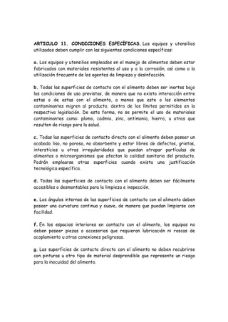 ARTICULO 11. CONDICIONES ESPECÍFICAS. Los equipos y utensilios
utilizados deben cumplir con las siguientes condiciones específicas:
a. Los equipos y utensilios empleados en el manejo de alimentos deben estar
fabricados con materiales resistentes al uso y a la corrosión, as¡ como a la
utilización frecuente de los agentes de limpieza y desinfección.
b. Todas las superficies de contacto con el alimento deben ser inertes bajo
las condiciones de uso previstas, de manera que no exista interacción entre
estas o de estas con el alimento, a menos que este o los elementos
contaminantes migren al producto, dentro de los límites permitidos en la
respectiva legislación. De esta forma, no se permite el uso de materiales
contaminantes como: plomo, cadmio, zinc, antimonio, hierro, u otros que
resulten de riesgo para la salud.
c. Todas las superficies de contacto directo con el alimento deben poseer un
acabado liso, no poroso, no absorbente y estar libres de defectos, grietas,
intersticios u otras irregularidades que puedan atrapar partículas de
alimentos o microorganismos que afectan la calidad sanitaria del producto.
Podrán emplearse otras superficies cuando exista una justificación
tecnológica específica.
d. Todas las superficies de contacto con el alimento deben ser fácilmente
accesibles o desmontables para la limpieza e inspección.
e. Los ángulos internos de las superficies de contacto con el alimento deben
poseer una curvatura continua y suave, de manera que puedan limpiarse con
facilidad.
f. En los espacios interiores en contacto con el alimento, los equipos no
deben poseer piezas o accesorios que requieran lubricación ni roscas de
acoplamiento u otras conexiones peligrosas.
g. Las superficies de contacto directo con el alimento no deben recubrirse
con pinturas u otro tipo de material desprendible que represente un riesgo
para la inocuidad del alimento.
 