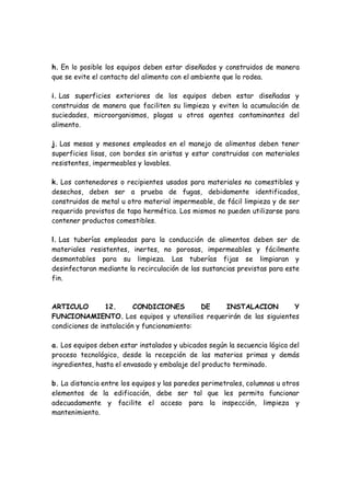 h. En lo posible los equipos deben estar diseñados y construidos de manera
que se evite el contacto del alimento con el ambiente que lo rodea.
i. Las superficies exteriores de los equipos deben estar diseñadas y
construidas de manera que faciliten su limpieza y eviten la acumulación de
suciedades, microorganismos, plagas u otros agentes contaminantes del
alimento.
j. Las mesas y mesones empleados en el manejo de alimentos deben tener
superficies lisas, con bordes sin aristas y estar construidas con materiales
resistentes, impermeables y lavables.
k. Los contenedores o recipientes usados para materiales no comestibles y
desechos, deben ser a prueba de fugas, debidamente identificados,
construidos de metal u otro material impermeable, de fácil limpieza y de ser
requerido provistos de tapa hermética. Los mismos no pueden utilizarse para
contener productos comestibles.
l. Las tuberías empleadas para la conducción de alimentos deben ser de
materiales resistentes, inertes, no porosas, impermeables y fácilmente
desmontables para su limpieza. Las tuberías fijas se limpiaran y
desinfectaran mediante la recirculación de las sustancias previstas para este
fin.
ARTICULO 12. CONDICIONES DE INSTALACION Y
FUNCIONAMIENTO. Los equipos y utensilios requerirán de las siguientes
condiciones de instalación y funcionamiento:
a. Los equipos deben estar instalados y ubicados según la secuencia lógica del
proceso tecnológico, desde la recepción de las materias primas y demás
ingredientes, hasta el envasado y embalaje del producto terminado.
b. La distancia entre los equipos y las paredes perimetrales, columnas u otros
elementos de la edificación, debe ser tal que les permita funcionar
adecuadamente y facilite el acceso para la inspección, limpieza y
mantenimiento.
 