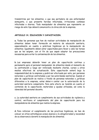 transmitirse por los alimentos, o que sea portadora de una enfermedad
semejante, o que presente heridas infectadas, irritaciones cutáneas
infectadas o diarrea. Todo manipulador de alimentos que represente un
riesgo de este tipo deberá comunicarlo a la dirección de la empresa.
ARTICULO 14. EDUCACION Y CAPACITACION.
a. Todas las personas que han de realizar actividades de manipulación de
alimentos deben tener formación en materia de educación sanitaria,
especialmente en cuanto a prácticas higiénicas en la manipulación de
alimentos. Igualmente deben estar capacitados para llevar a cabo las tareas
que se les asignen, con el fin de que sepan adoptar las precauciones
necesarias para evitar la contaminación de los alimentos.
b. Las empresas deberán tener un plan de capacitación continuo y
permanente para el personal manipulador de alimentos desde el momento de
su contratación y luego ser reforzado mediante charlas, cursos u otros
medios efectivos de actualización. Esta capacitación estará bajo la
responsabilidad de la empresa y podrá ser efectuada por esta, por personas
naturales o jurídicas contratadas y por las autoridades sanitarias. Cuando el
plan de capacitación se realice a través de personas naturales o jurídicas
diferentes a la empresa, estas deber n contar con la autorización de la
autoridad sanitaria competente. Para este efecto se tendrán en cuenta el
contenido de la capacitación, materiales y ayudas utilizadas, as¡ como la
idoneidad del personal docente.
c. La autoridad sanitaria en cumplimiento de sus actividades de vigilancia y
control, verificara el cumplimiento del plan de capacitación para los
manipuladores de alimentos que realiza la empresa.
d. Para reforzar el cumplimiento de las practicas higiénicas, se han de
colocar en sitios estratégicos avisos alusivos a la obligatoriedad y necesidad
de su observancia durante la manipulación de alimentos.
 