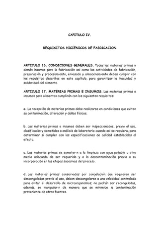 CAPITULO IV.
REQUISITOS HIGIENICOS DE FABRICACION
ARTICULO 16. CONDICIONES GENERALES. Todas las materias primas y
demás insumos para la fabricación as¡ como las actividades de fabricación,
preparación y procesamiento, envasado y almacenamiento deben cumplir con
los requisitos descritos en este capítulo, para garantizar la inocuidad y
salubridad del alimento.
ARTICULO 17. MATERIAS PRIMAS E INSUMOS. Las materias primas e
insumos para alimentos cumplirán con los siguientes requisitos:
a. La recepción de materias primas debe realizarse en condiciones que eviten
su contaminación, alteración y daños físicos.
b. Las materias primas e insumos deben ser inspeccionados, previo al uso,
clasificados y sometidos a análisis de laboratorio cuando as¡ se requiera, para
determinar si cumplen con las especificaciones de calidad establecidas al
efecto.
c. Las materias primas se someter n a la limpieza con agua potable u otro
medio adecuado de ser requerido y a la descontaminación previa a su
incorporación en las etapas sucesivas del proceso.
d. Las materias primas conservadas por congelación que requieren ser
descongeladas previo al uso, deben descongelarse a una velocidad controlada
para evitar el desarrollo de microorganismos; no podrán ser recongeladas,
además, se manipular n de manera que se minimice la contaminación
proveniente de otras fuentes.
 