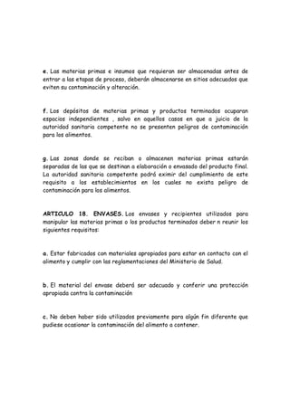 e. Las materias primas e insumos que requieran ser almacenadas antes de
entrar a las etapas de proceso, deberán almacenarse en sitios adecuados que
eviten su contaminación y alteración.
f. Los depósitos de materias primas y productos terminados ocuparan
espacios independientes , salvo en aquellos casos en que a juicio de la
autoridad sanitaria competente no se presenten peligros de contaminación
para los alimentos.
g. Las zonas donde se reciban o almacenen materias primas estarán
separadas de las que se destinan a elaboración o envasado del producto final.
La autoridad sanitaria competente podrá eximir del cumplimiento de este
requisito a los establecimientos en los cuales no exista peligro de
contaminación para los alimentos.
ARTICULO 18. ENVASES. Los envases y recipientes utilizados para
manipular las materias primas o los productos terminados deber n reunir los
siguientes requisitos:
a. Estar fabricados con materiales apropiados para estar en contacto con el
alimento y cumplir con las reglamentaciones del Ministerio de Salud.
b. El material del envase deberá ser adecuado y conferir una protección
apropiada contra la contaminación
c. No deben haber sido utilizados previamente para algún fin diferente que
pudiese ocasionar la contaminación del alimento a contener.
 