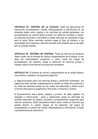 ARTICULO 22. CONTROL DE LA CALIDAD. Todas las operaciones de
fabricación, procesamiento, envase, almacenamiento y distribución de los
alimentos deben estar sujetas a los controles de calidad apropiados. Los
procedimientos de control deben prevenir los defectos evitables y reducir
los defectos naturales o inevitables a niveles tales que no represente riesgo
para la salud. Estos controles variaran según el tipo de alimento y las
necesidades de la empresa y deberán rechazar todo alimento que no sea apto
para el consumo humano.
ARTICULO 23. SISTEMA DE CONTROL. Todas las fabricas de alimentos
deben contar con un sistema de control y aseguramiento de la calidad, el cual
debe ser esencialmente preventivo y cubrir todas las etapas de
procesamiento del alimento, desde la obtención de materias primas e
insumos, hasta la distribución de productos terminados.
ARTICULO 24. El sistema de control y aseguramiento de la calidad deberá,
como mínimo, considerar los siguientes aspectos:
a. Especificaciones sobre las materias primas y productos terminados. Las
especificaciones definen completamente la calidad de todos los productos y
de todas las materias primas con los cuales son elaborados y deben incluir
criterios claros para su aceptación y liberación o retención y rechazo.
b. Documentación sobre planta, equipos y proceso. Se debe disponer de
manuales e instrucciones , guías y regulaciones donde se describen los
detalles esenciales de equipos, procesos y procedimientos requeridos para
fabricar productos. Estos documentos deben cubrir todos los factores que
puedan afectar la calidad, manejo de los alimentos, del equipo de
procesamiento, el control de calidad, almacenamiento y distribución, m‚todos
y procedimientos de laboratorio.
 