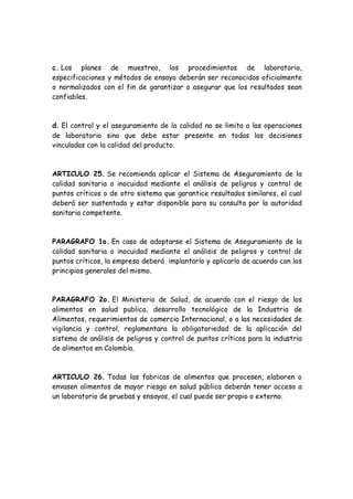c. Los planes de muestreo, los procedimientos de laboratorio,
especificaciones y métodos de ensayo deberán ser reconocidos oficialmente
o normalizados con el fin de garantizar o asegurar que los resultados sean
confiables.
d. El control y el aseguramiento de la calidad no se limita a las operaciones
de laboratorio sino que debe estar presente en todas las decisiones
vinculadas con la calidad del producto.
ARTICULO 25. Se recomienda aplicar el Sistema de Aseguramiento de la
calidad sanitaria o inocuidad mediante el análisis de peligros y control de
puntos críticos o de otro sistema que garantice resultados similares, el cual
deberá ser sustentado y estar disponible para su consulta por la autoridad
sanitaria competente.
PARAGRAFO 1o. En caso de adoptarse el Sistema de Aseguramiento de la
calidad sanitaria o inocuidad mediante el análisis de peligros y control de
puntos críticos, la empresa deberá implantarlo y aplicarlo de acuerdo con los
principios generales del mismo.
PARAGRAFO 2o. El Ministerio de Salud, de acuerdo con el riesgo de los
alimentos en salud publica, desarrollo tecnológico de la Industria de
Alimentos, requerimientos de comercio Internacional, o a las necesidades de
vigilancia y control, reglamentara la obligatoriedad de la aplicación del
sistema de análisis de peligros y control de puntos críticos para la industria
de alimentos en Colombia.
ARTICULO 26. Todas las fabricas de alimentos que procesen, elaboren o
envasen alimentos de mayor riesgo en salud pública deberán tener acceso a
un laboratorio de pruebas y ensayos, el cual puede ser propio o externo.
 