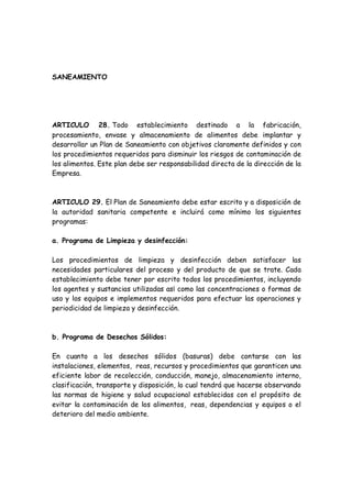 SANEAMIENTO
ARTICULO 28. Todo establecimiento destinado a la fabricación,
procesamiento, envase y almacenamiento de alimentos debe implantar y
desarrollar un Plan de Saneamiento con objetivos claramente definidos y con
los procedimientos requeridos para disminuir los riesgos de contaminación de
los alimentos. Este plan debe ser responsabilidad directa de la dirección de la
Empresa.
ARTICULO 29. El Plan de Saneamiento debe estar escrito y a disposición de
la autoridad sanitaria competente e incluirá como mínimo los siguientes
programas:
a. Programa de Limpieza y desinfección:
Los procedimientos de limpieza y desinfección deben satisfacer las
necesidades particulares del proceso y del producto de que se trate. Cada
establecimiento debe tener por escrito todos los procedimientos, incluyendo
los agentes y sustancias utilizadas as¡ como las concentraciones o formas de
uso y los equipos e implementos requeridos para efectuar las operaciones y
periodicidad de limpieza y desinfección.
b. Programa de Desechos Sólidos:
En cuanto a los desechos sólidos (basuras) debe contarse con las
instalaciones, elementos, reas, recursos y procedimientos que garanticen una
eficiente labor de recolección, conducción, manejo, almacenamiento interno,
clasificación, transporte y disposición, lo cual tendrá que hacerse observando
las normas de higiene y salud ocupacional establecidas con el propósito de
evitar la contaminación de los alimentos, reas, dependencias y equipos o el
deterioro del medio ambiente.
 