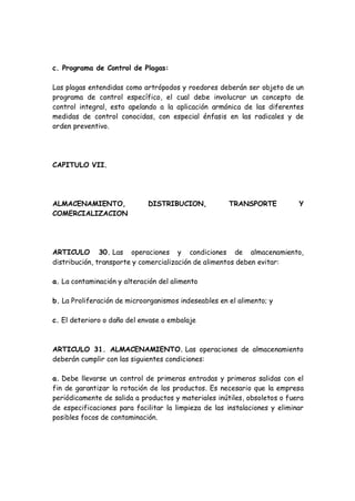 c. Programa de Control de Plagas:
Las plagas entendidas como artrópodos y roedores deberán ser objeto de un
programa de control específico, el cual debe involucrar un concepto de
control integral, esto apelando a la aplicación armónica de las diferentes
medidas de control conocidas, con especial énfasis en las radicales y de
orden preventivo.
CAPITULO VII.
ALMACENAMIENTO, DISTRIBUCION, TRANSPORTE Y
COMERCIALIZACION
ARTICULO 30. Las operaciones y condiciones de almacenamiento,
distribución, transporte y comercialización de alimentos deben evitar:
a. La contaminación y alteración del alimento
b. La Proliferación de microorganismos indeseables en el alimento; y
c. El deterioro o daño del envase o embalaje
ARTICULO 31. ALMACENAMIENTO. Las operaciones de almacenamiento
deberán cumplir con las siguientes condiciones:
a. Debe llevarse un control de primeras entradas y primeras salidas con el
fin de garantizar la rotación de los productos. Es necesario que la empresa
periódicamente de salida a productos y materiales inútiles, obsoletos o fuera
de especificaciones para facilitar la limpieza de las instalaciones y eliminar
posibles focos de contaminación.
 