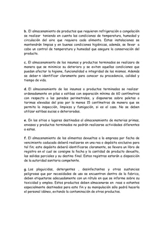 b. El almacenamiento de productos que requieren refrigeración o congelación
se realizar teniendo en cuenta las condiciones de temperatura, humedad y
circulación del aire que requiera cada alimento. Estas instalaciones se
mantendrán limpias y en buenas condiciones higiénicas, además, se llevar a
cabo un control de temperatura y humedad que asegure la conservación del
producto.
c. El almacenamiento de los insumos y productos terminados se realizara de
manera que se minimice su deterioro y se eviten aquellas condiciones que
puedan afectar la higiene, funcionalidad e integridad de los mismos. Además
se deber n identificar claramente para conocer su procedencia, calidad y
tiempo de vida.
d. El almacenamiento de los insumos o productos terminados se realizar
ordenadamente en pilas o estibas con separación mínima de 60 centímetros
con respecto a las paredes perimetrales, y disponerse sobre paletas o
tarimas elevadas del piso por lo menos 15 centímetros de manera que se
permita la inspección, limpieza y fumigación, si es el caso. No se deben
utilizar estibas sucias o deterioradas.
e. En los sitios o lugares destinados al almacenamiento de materias primas,
envases y productos terminados no podrán realizarse actividades diferentes
a estas.
f. El almacenamiento de los alimentos devueltos a la empresa por fecha de
vencimiento caducada deberá realizarse en una rea o depósito exclusivo para
tal fin; este depósito deberá identificarse claramente, se llevara un libro de
registro en el cual se consigne la fecha y la cantidad de producto devuelto,
las salidas parciales y su destino final. Estos registros estarán a disposición
de la autoridad sanitaria competente.
g. Los plaguicidas, detergentes , desinfectantes y otras sustancias
peligrosas que por necesidades de uso se encuentren dentro de la fabrica,
deben etiquetarse adecuadamente con un rótulo en que se informe sobre su
toxicidad y empleo. Estos productos deben almacenarse en reas o estantes
especialmente destinados para este fin y su manipulación sólo podrá hacerla
el personal idóneo, evitando la contaminación de otros productos.
 