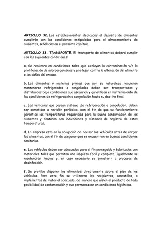 ARTICULO 32. Los establecimientos dedicados al depósito de alimentos
cumplirán con las condiciones estipuladas para el almacenamiento de
alimentos, señaladas en el presente capítulo.
ARTICULO 33. TRANSPORTE. El transporte de alimentos deberá cumplir
con las siguientes condiciones:
a. Se realizara en condiciones tales que excluyan la contaminación y/o la
proliferación de microorganismos y protejan contra la alteración del alimento
o los daños del envase.
b. Los alimentos y materias primas que por su naturaleza requieran
mantenerse refrigerados o congelados deben ser transportados y
distribuidos bajo condiciones que aseguren y garanticen el mantenimiento de
las condiciones de refrigeración o congelación hasta su destino final.
c. Los vehículos que posean sistema de refrigeración o congelación, deben
ser sometidos a revisión periódica, con el fin de que su funcionamiento
garantice las temperaturas requeridas para la buena conservación de los
alimentos y contaran con indicadores y sistemas de registro de estas
temperaturas.
d. La empresa esta en la obligación de revisar los vehículos antes de cargar
los alimentos, con el fin de asegurar que se encuentren en buenas condiciones
sanitarias.
e. Los vehículos deben ser adecuados para el fin perseguido y fabricados con
materiales tales que permitan una limpieza fácil y completa. Igualmente se
mantendrán limpios y, en caso necesario se someter n a procesos de
desinfección.
f. Se prohíbe disponer los alimentos directamente sobre el piso de los
vehículos. Para este fin se utilizaran los recipientes, canastillas, o
implementos de material adecuado, de manera que aíslen el producto de toda
posibilidad de contaminación y que permanezcan en condiciones higiénicas.
 